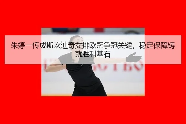 朱婷一传成斯坎迪奇女排欧冠争冠关键，稳定保障铸就胜利基石